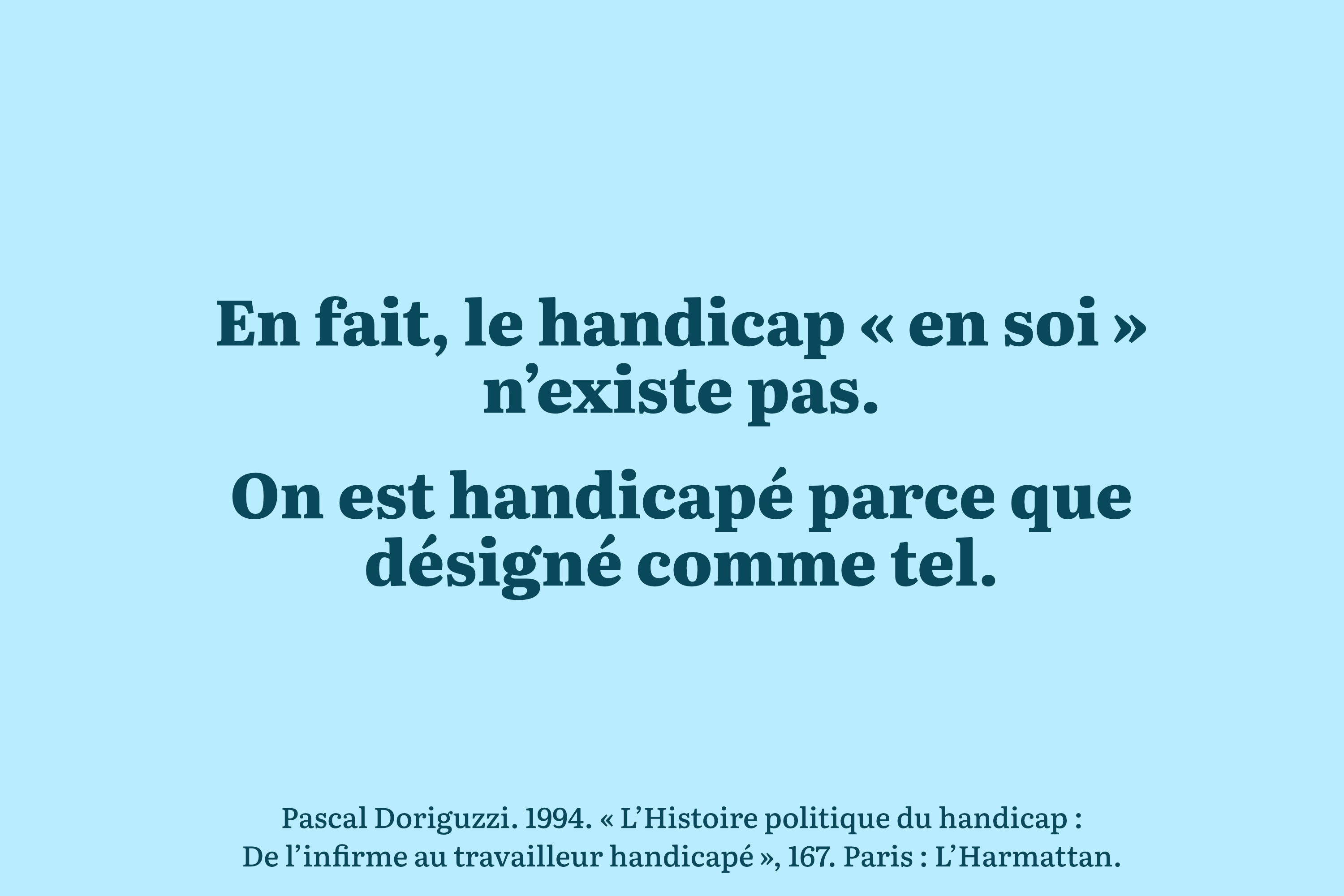 En fait, le handicap ’en soi’ n’existe pas. On est handicapé parce que désigné comme tel. – Pascal Doriguzzi. 1994. « L’Histoire politique du handicap : De l’infirme au travailleur handicapé », 167. Paris : L’Harmattan.